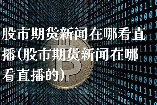 股市期货新闻在哪看直播(股市期货新闻在哪看直播的)_https://www.huakunhengjia.com_财经资讯_第1张