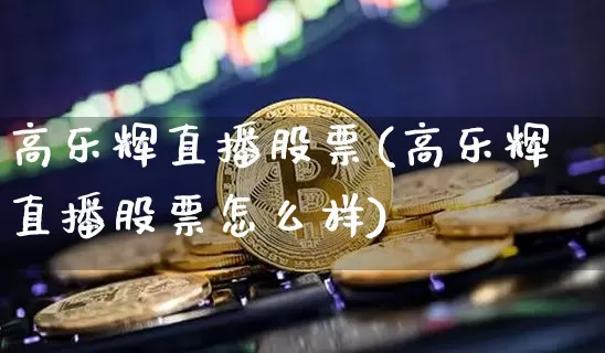高乐辉直播股票(高乐辉直播股票怎么样)_https://www.huakunhengjia.com_财经资讯_第1张