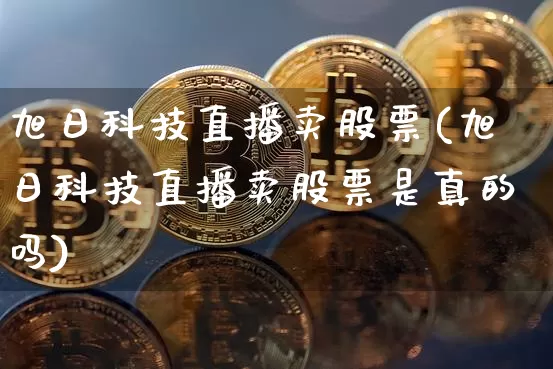 旭日科技直播卖股票(旭日科技直播卖股票是真的吗)_https://www.huakunhengjia.com_财经资讯_第1张