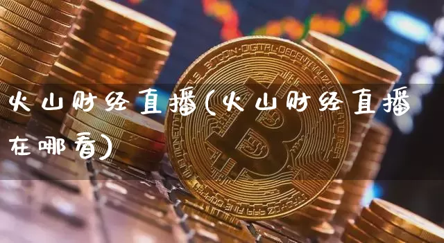 火山财经直播(火山财经直播在哪看)_https://www.huakunhengjia.com_金融资讯_第1张