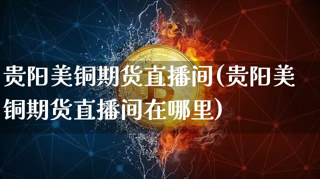 贵阳美铜期货直播间(贵阳美铜期货直播间在哪里)_https://www.huakunhengjia.com_期货资讯_第1张