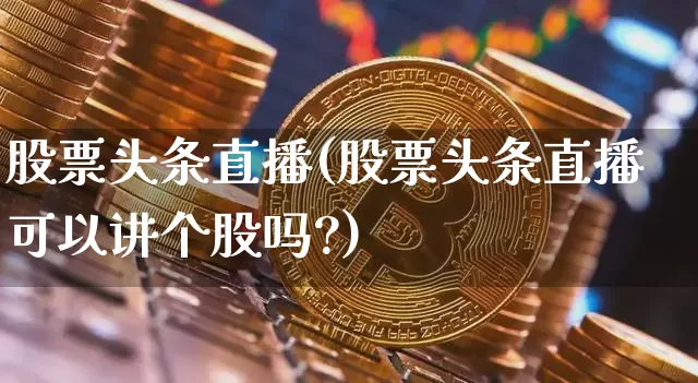 股票头条直播(股票头条直播可以讲个股吗?)_https://www.huakunhengjia.com_财经资讯_第1张