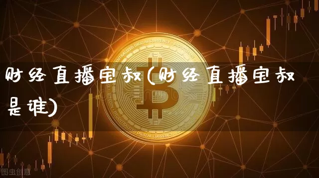 财经直播宝叔(财经直播宝叔是谁)_https://www.huakunhengjia.com_股票资讯_第1张