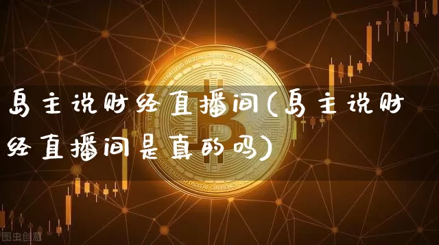 岛主说财经直播间(岛主说财经直播间是真的吗)_https://www.huakunhengjia.com_期货资讯_第1张