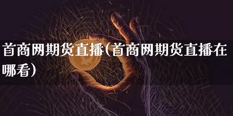 首商网期货直播(首商网期货直播在哪看)_https://www.huakunhengjia.com_财经资讯_第1张