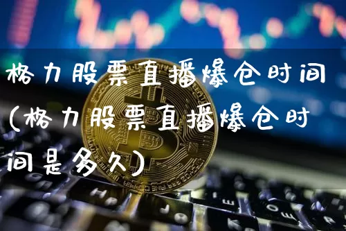 格力股票直播爆仓时间(格力股票直播爆仓时间是多久)_https://www.huakunhengjia.com_期货资讯_第1张