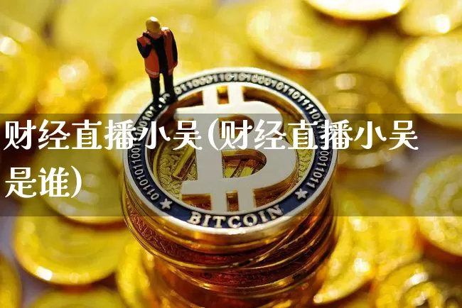 财经直播小吴(财经直播小吴是谁)_https://www.huakunhengjia.com_期货资讯_第1张