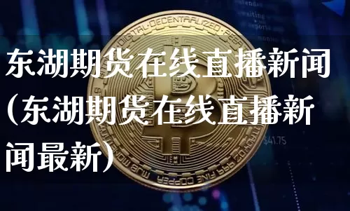 东湖期货在线直播新闻(东湖期货在线直播新闻最新)_https://www.huakunhengjia.com_期货资讯_第1张