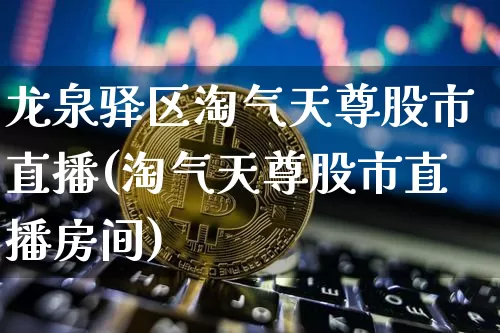 龙泉驿区淘气天尊股市直播(淘气天尊股市直播房间)_https://www.huakunhengjia.com_股票资讯_第1张