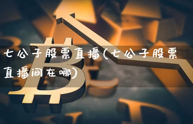七公子股票直播(七公子股票直播间在哪)_https://www.huakunhengjia.com_金融资讯_第1张