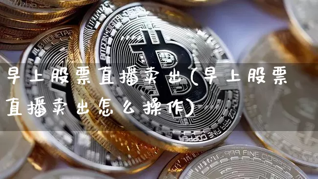 早上股票直播卖出(早上股票直播卖出怎么操作)_https://www.huakunhengjia.com_金融资讯_第1张