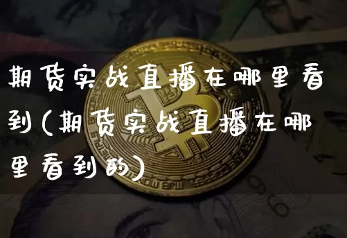 期货实战直播在哪里看到(期货实战直播在哪里看到的)_https://www.huakunhengjia.com_期货资讯_第1张