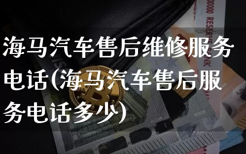 海马汽车售后维修服务电话(海马汽车售后服务电话多少)_https://www.huakunhengjia.com_期货资讯_第1张