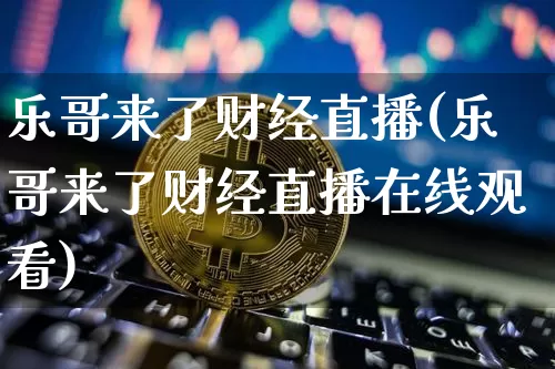 乐哥来了财经直播(乐哥来了财经直播在线观看)_https://www.huakunhengjia.com_金融资讯_第1张