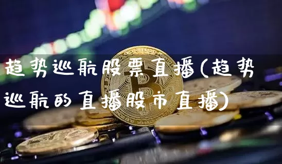 趋势巡航股票直播(趋势巡航的直播股市直播)_https://www.huakunhengjia.com_金融资讯_第1张