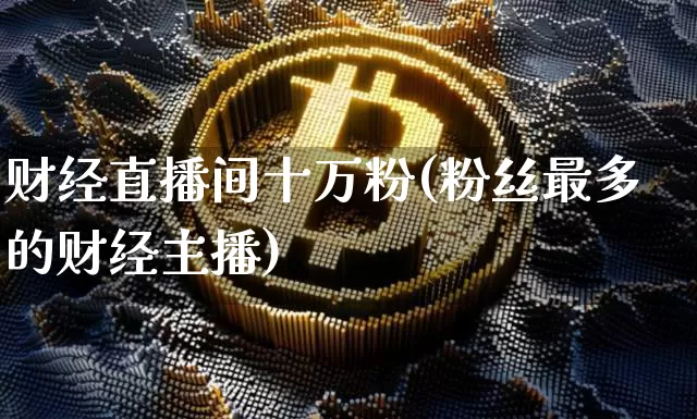 财经直播间十万粉(粉丝最多的财经主播)_https://www.huakunhengjia.com_金融资讯_第1张