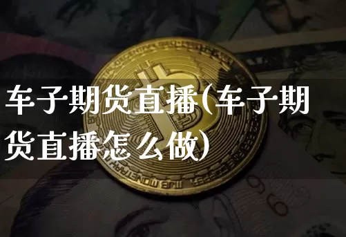 车子期货直播(车子期货直播怎么做)_https://www.huakunhengjia.com_期货资讯_第1张