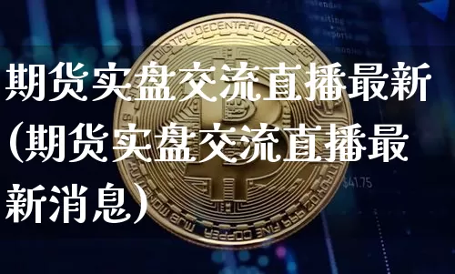 期货实盘交流直播最新(期货实盘交流直播最新消息)_https://www.huakunhengjia.com_期货资讯_第1张