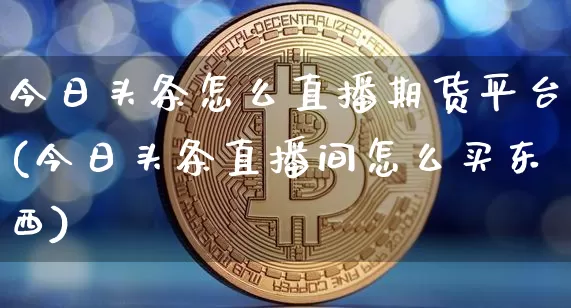 今日头条怎么直播期货平台(今日头条直播间怎么买东西)_https://www.huakunhengjia.com_期货资讯_第1张