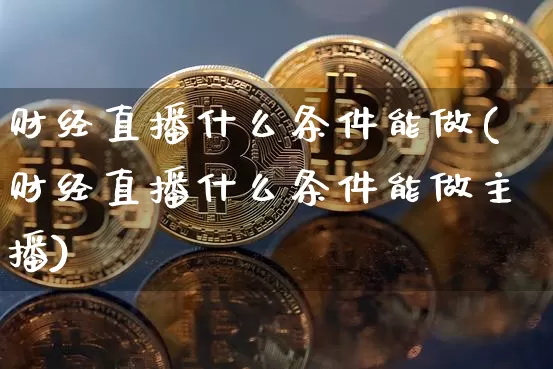 财经直播什么条件能做(财经直播什么条件能做主播)_https://www.huakunhengjia.com_金融资讯_第1张