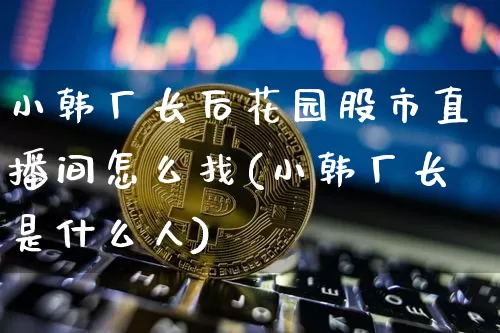 小韩厂长后花园股市直播间怎么找(小韩厂长是什么人)_https://www.huakunhengjia.com_期货资讯_第1张