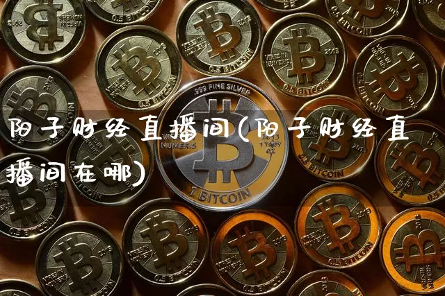 阳子财经直播间(阳子财经直播间在哪)_https://www.huakunhengjia.com_金融资讯_第1张