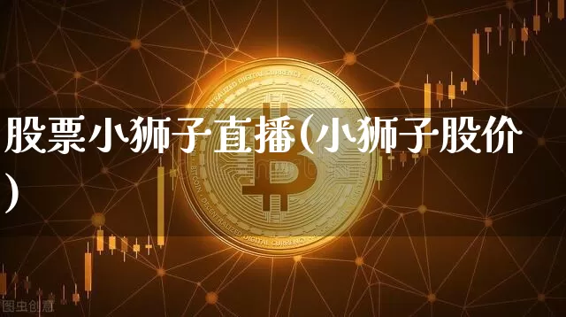 股票小狮子直播(小狮子股价)_https://www.huakunhengjia.com_金融资讯_第1张