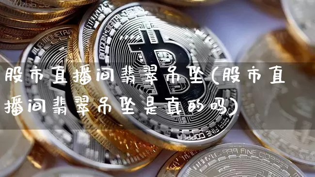 股市直播间翡翠吊坠(股市直播间翡翠吊坠是真的吗)_https://www.huakunhengjia.com_财经资讯_第1张
