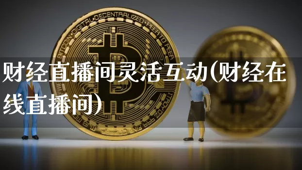 财经直播间灵活互动(财经在线直播间)_https://www.huakunhengjia.com_期货资讯_第1张