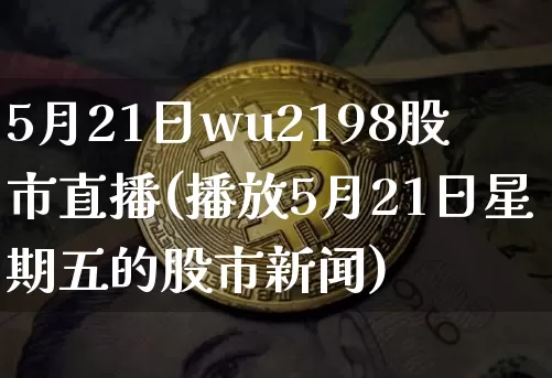 5月21日wu2198股市直播(播放5月21日星期五的股市新闻)_https://www.huakunhengjia.com_金融资讯_第1张