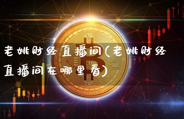 老姚财经直播间(老姚财经直播间在哪里看)_https://www.huakunhengjia.com_金融资讯_第1张