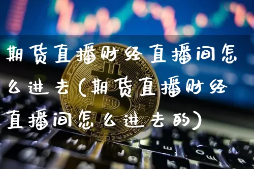 期货直播财经直播间怎么进去(期货直播财经直播间怎么进去的)_https://www.huakunhengjia.com_期货资讯_第1张