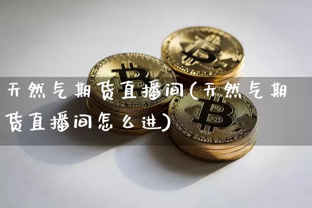 天然气期货直播间(天然气期货直播间怎么进)_https://www.huakunhengjia.com_股票资讯_第1张
