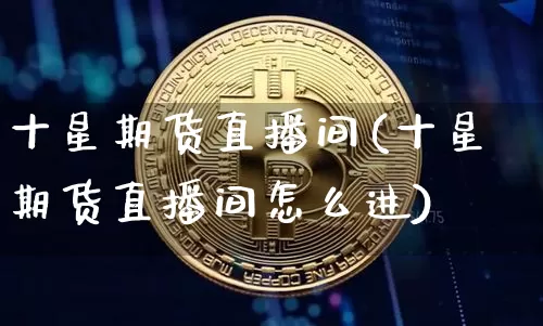 十星期货直播间(十星期货直播间怎么进)_https://www.huakunhengjia.com_期货资讯_第1张