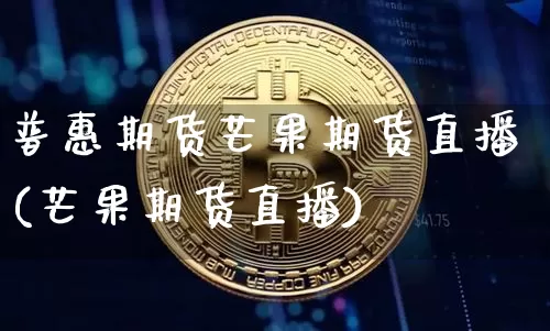 普惠期货芒果期货直播(芒果期货直播)_https://www.huakunhengjia.com_财经资讯_第1张
