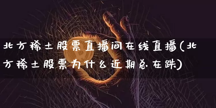 北方稀土股票直播间在线直播(北方稀土股票为什么近期总在跌)_https://www.huakunhengjia.com_金融资讯_第1张