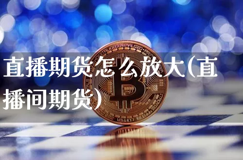 直播期货怎么放大(直播间期货)_https://www.huakunhengjia.com_期货资讯_第1张