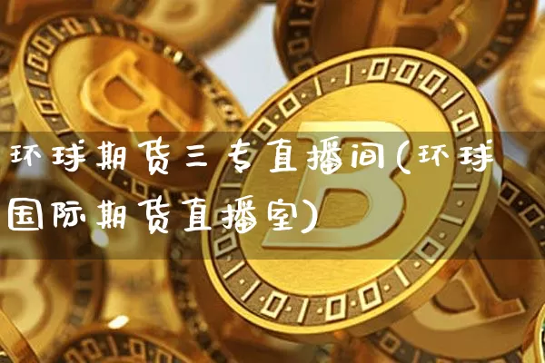 环球期货三专直播间(环球国际期货直播室)_https://www.huakunhengjia.com_期货资讯_第1张