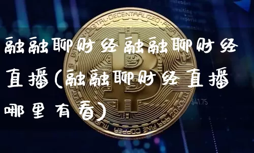 融融聊财经融融聊财经直播(融融聊财经直播哪里有看)_https://www.huakunhengjia.com_股票资讯_第1张