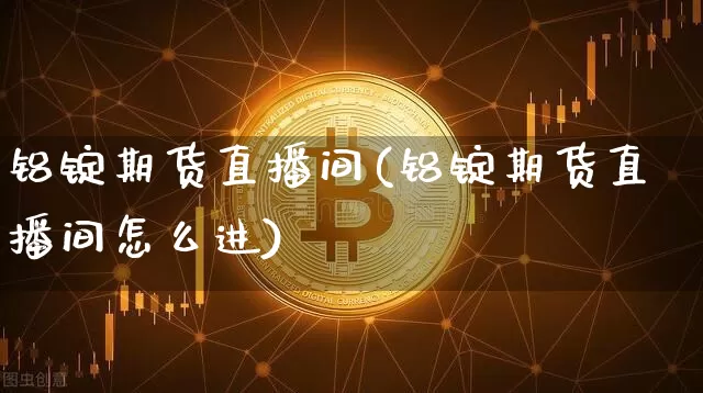 铝锭期货直播间(铝锭期货直播间怎么进)_https://www.huakunhengjia.com_期货资讯_第1张