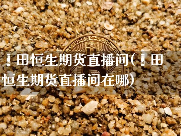 莆田恒生期货直播间(莆田恒生期货直播间在哪)_https://www.huakunhengjia.com_金融资讯_第1张