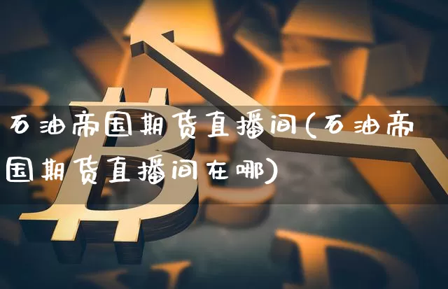 石油帝国期货直播间(石油帝国期货直播间在哪)_https://www.huakunhengjia.com_金融资讯_第1张