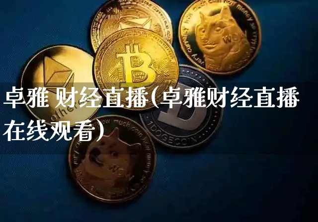 卓雅 财经直播(卓雅财经直播在线观看)_https://www.huakunhengjia.com_财经资讯_第1张