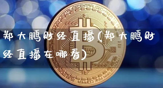 郑大鹏财经直播(郑大鹏财经直播在哪看)_https://www.huakunhengjia.com_金融资讯_第1张