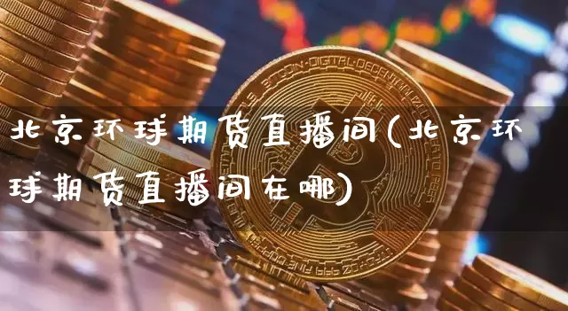 北京环球期货直播间(北京环球期货直播间在哪)_https://www.huakunhengjia.com_期货资讯_第1张