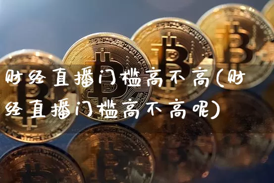 财经直播门槛高不高(财经直播门槛高不高呢)_https://www.huakunhengjia.com_期货资讯_第1张