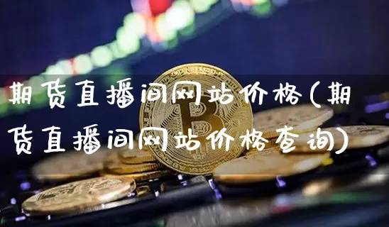 期货直播间网站价格(期货直播间网站价格查询)_https://www.huakunhengjia.com_金融资讯_第1张