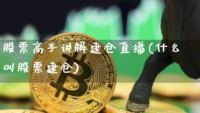 股票高手讲解建仓直播(什么叫股票建仓)_https://www.huakunhengjia.com_金融资讯_第1张