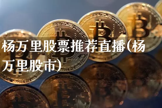 杨万里股票推荐直播(杨万里股市)_https://www.huakunhengjia.com_财经资讯_第1张