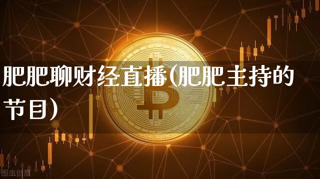 肥肥聊财经直播(肥肥主持的节目)_https://www.huakunhengjia.com_股票资讯_第1张